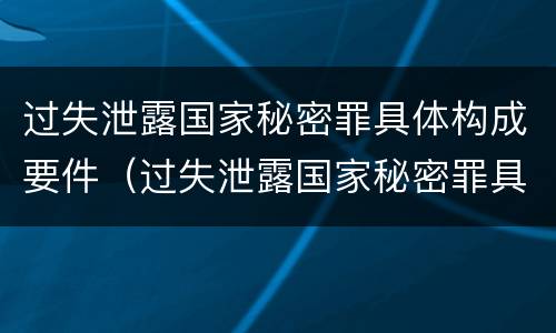 过失泄露国家秘密罪具体构成要件（过失泄露国家秘密罪具体构成要件有哪些）