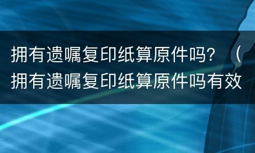 拥有遗嘱复印纸算原件吗？（拥有遗嘱复印纸算原件吗有效吗）