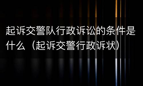 起诉交警队行政诉讼的条件是什么（起诉交警行政诉状）