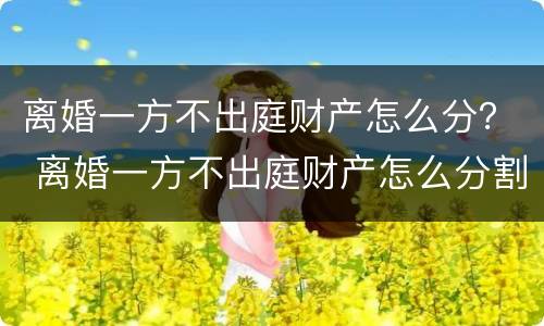 离婚一方不出庭财产怎么分？ 离婚一方不出庭财产怎么分割