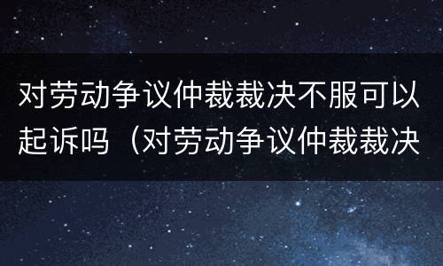 对劳动争议仲裁裁决不服可以起诉吗（对劳动争议仲裁裁决不服可以起诉吗）