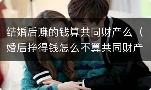 结婚后赚的钱算共同财产么（婚后挣得钱怎么不算共同财产）