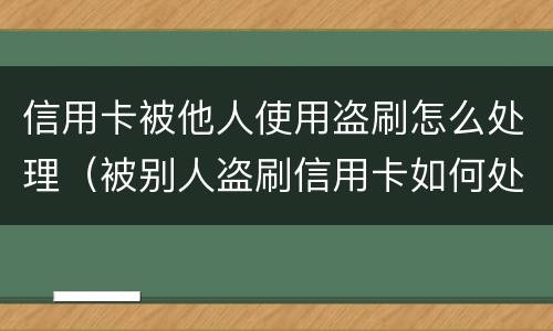 信用卡被他人使用盗刷怎么处理（被别人盗刷信用卡如何处理）