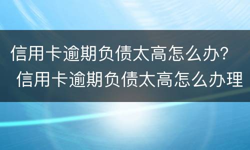 信用卡逾期负债太高怎么办？ 信用卡逾期负债太高怎么办理