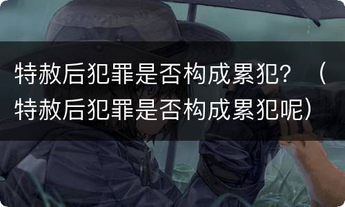 特赦后犯罪是否构成累犯？（特赦后犯罪是否构成累犯呢）