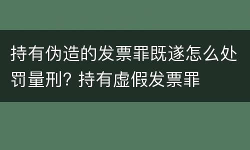 持有伪造的发票罪既遂怎么处罚量刑? 持有虚假发票罪