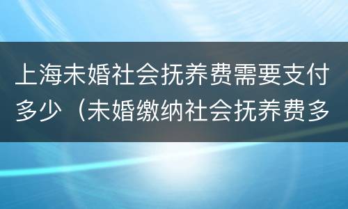 上海未婚社会抚养费需要支付多少（未婚缴纳社会抚养费多少钱）