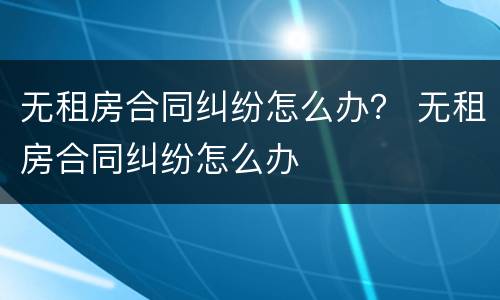 无租房合同纠纷怎么办？ 无租房合同纠纷怎么办