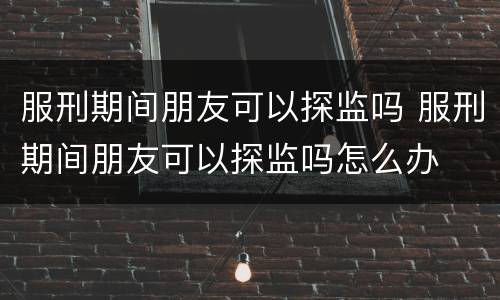 服刑期间朋友可以探监吗 服刑期间朋友可以探监吗怎么办