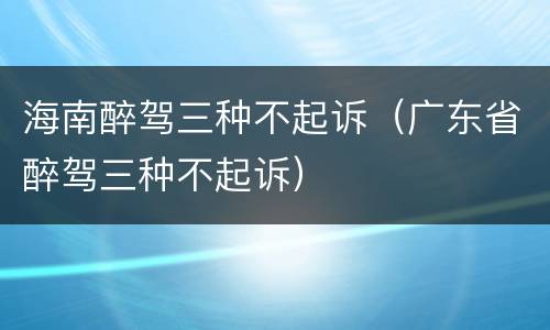 海南醉驾三种不起诉（广东省醉驾三种不起诉）
