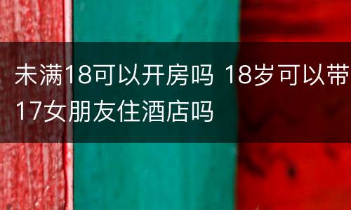 未满18可以开房吗 18岁可以带17女朋友住酒店吗