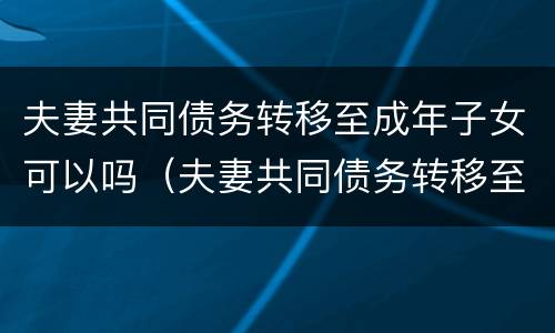 夫妻共同债务转移至成年子女可以吗（夫妻共同债务转移至成年子女可以吗）