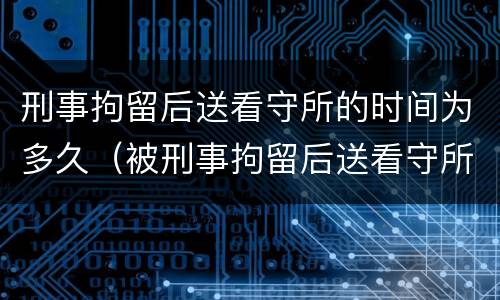刑事拘留后送看守所的时间为多久（被刑事拘留后送看守所意味着什么）