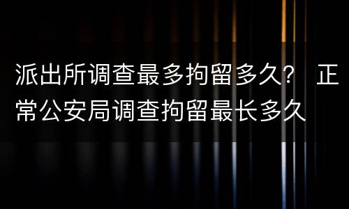 派出所调查最多拘留多久？ 正常公安局调查拘留最长多久