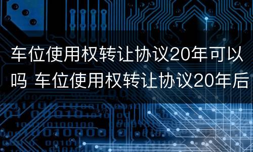 车位使用权转让协议20年可以吗 车位使用权转让协议20年后