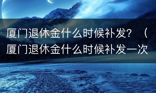 厦门退休金什么时候补发？（厦门退休金什么时候补发一次）