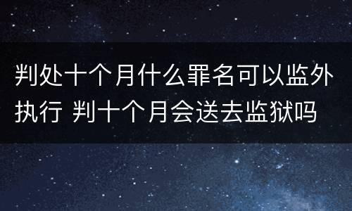 判处十个月什么罪名可以监外执行 判十个月会送去监狱吗