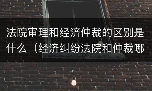 法院审理和经济仲裁的区别是什么（经济纠纷法院和仲裁哪个好）