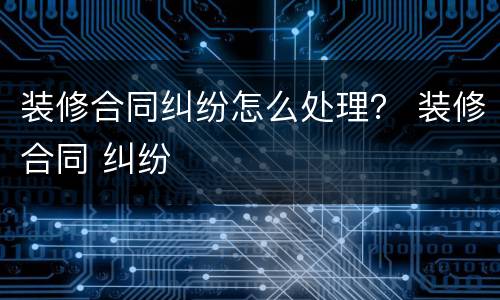 装修合同纠纷怎么处理？ 装修合同 纠纷