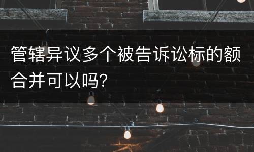 管辖异议多个被告诉讼标的额合并可以吗？