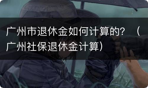 广州市退休金如何计算的？（广州社保退休金计算）