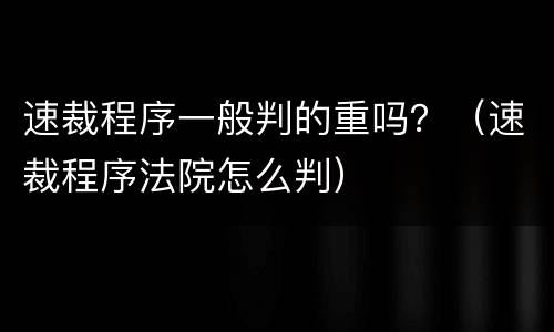 速裁程序一般判的重吗？（速裁程序法院怎么判）