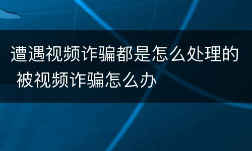 遭遇视频诈骗都是怎么处理的 被视频诈骗怎么办