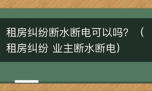 租房纠纷断水断电可以吗？（租房纠纷 业主断水断电）