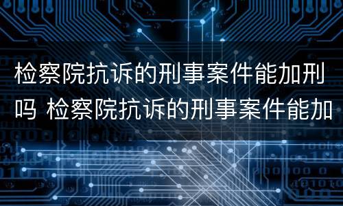 检察院抗诉的刑事案件能加刑吗 检察院抗诉的刑事案件能加刑吗多少钱