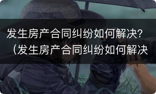 发生房产合同纠纷如何解决？（发生房产合同纠纷如何解决的）