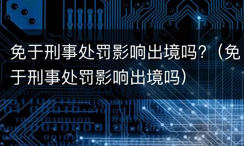 免于刑事处罚影响出境吗?（免于刑事处罚影响出境吗）