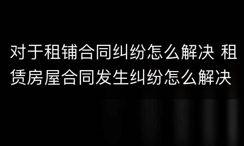 对于租铺合同纠纷怎么解决 租赁房屋合同发生纠纷怎么解决