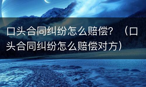 口头合同纠纷怎么赔偿？（口头合同纠纷怎么赔偿对方）