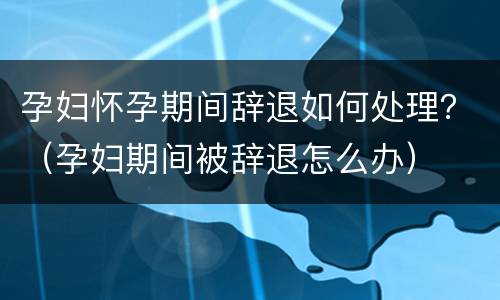 孕妇怀孕期间辞退如何处理？（孕妇期间被辞退怎么办）
