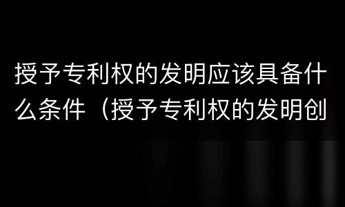 授予专利权的发明应该具备什么条件（授予专利权的发明创造必须具备的条件）