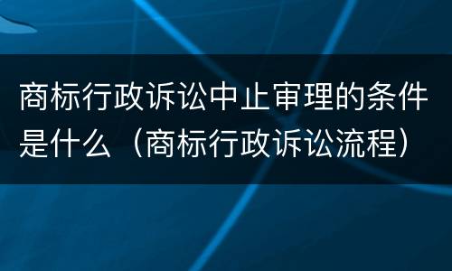 商标行政诉讼中止审理的条件是什么（商标行政诉讼流程）
