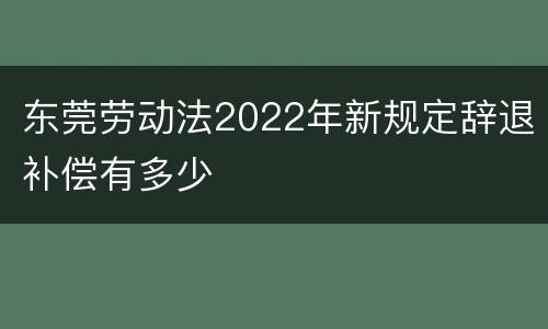 东莞劳动法2022年新规定辞退补偿有多少