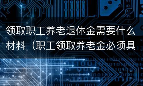 领取职工养老退休金需要什么材料（职工领取养老金必须具备的条件是）