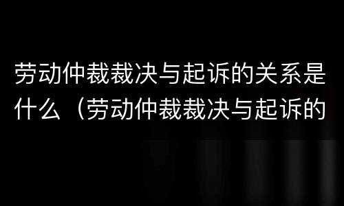劳动仲裁裁决与起诉的关系是什么（劳动仲裁裁决与起诉的关系是什么意思）