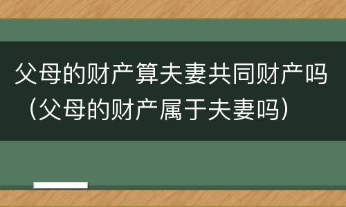 父母的财产算夫妻共同财产吗（父母的财产属于夫妻吗）