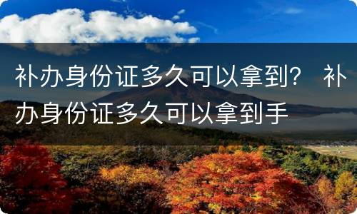 补办身份证多久可以拿到？ 补办身份证多久可以拿到手