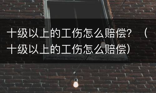 十级以上的工伤怎么赔偿？（十级以上的工伤怎么赔偿）