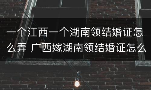 一个江西一个湖南领结婚证怎么弄 广西嫁湖南领结婚证怎么来