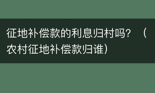 征地补偿款的利息归村吗？（农村征地补偿款归谁）