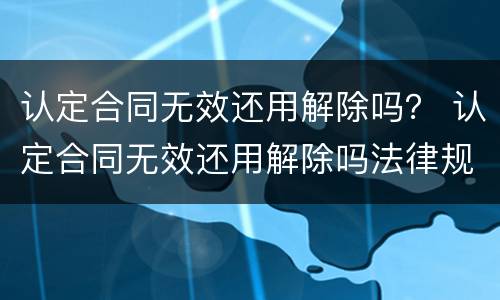 认定合同无效还用解除吗？ 认定合同无效还用解除吗法律规定