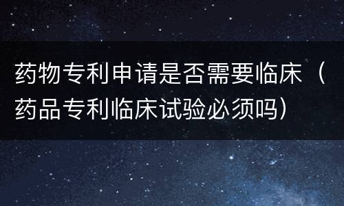 药物专利申请是否需要临床（药品专利临床试验必须吗）