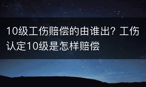 10级工伤赔偿的由谁出? 工伤认定10级是怎样赔偿
