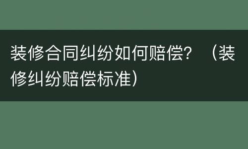 装修合同纠纷如何赔偿？（装修纠纷赔偿标准）