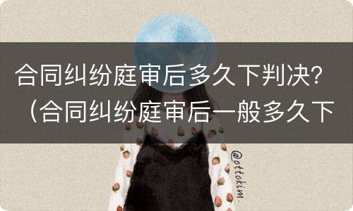 合同纠纷庭审后多久下判决？（合同纠纷庭审后一般多久下判决书）