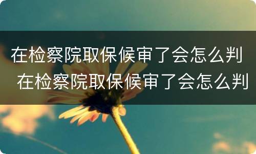在检察院取保候审了会怎么判 在检察院取保候审了会怎么判
